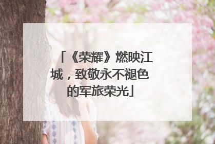 《荣耀》燃映江城，致敬永不褪色的军旅荣光