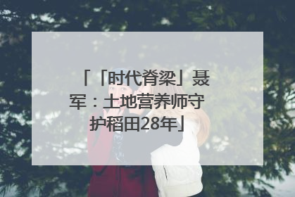 「时代脊梁」聂军：土地营养师守护稻田28年