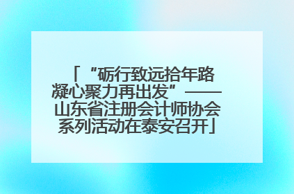 “砺行致远拾年路 凝心聚力再出发”——山东省注册会计师协会系列活动在泰安召开