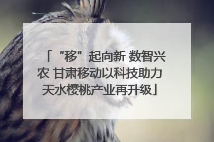 “移”起向新 数智兴农 甘肃移动以科技助力天水樱桃产业再升级