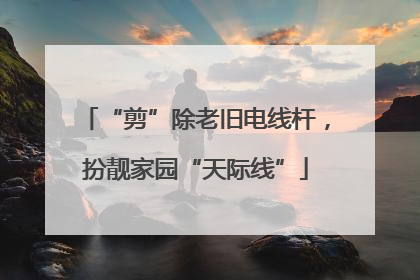 “剪”除老旧电线杆，扮靓家园“天际线”