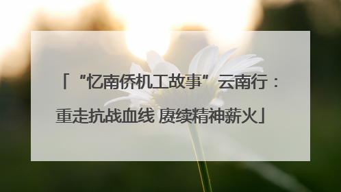 “忆南侨机工故事”云南行：重走抗战血线 赓续精神薪火