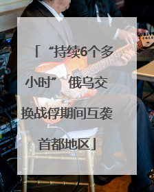 “持续6个多小时” 俄乌交换战俘期间互袭首都地区