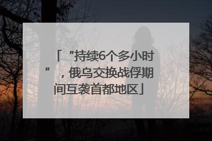 “持续6个多小时”，俄乌交换战俘期间互袭首都地区