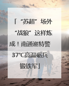 “苏超”场外“战狼”这样炼成！南通巡特警37℃高温砺兵锻铁军