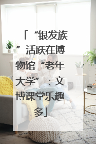 “银发族”活跃在博物馆“老年大学”：文博课堂乐趣多