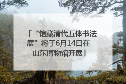 “馆藏清代五体书法展”将于6月14日在山东博物馆开展