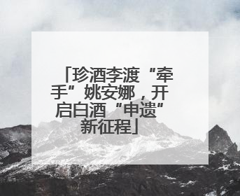 珍酒李渡“牵手”姚安娜，开启白酒“申遗”新征程