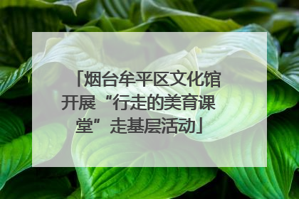 烟台牟平区文化馆开展“行走的美育课堂”走基层活动