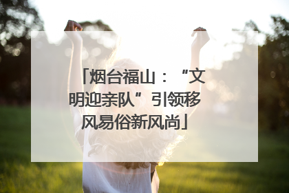 烟台福山：“文明迎亲队”引领移风易俗新风尚