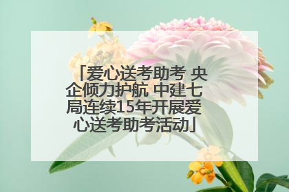 爱心送考助考 央企倾力护航 中建七局连续15年开展爱心送考助考活动