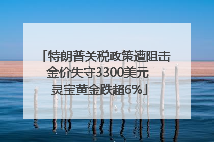 特朗普关税政策遭阻击金价失守3300美元 灵宝黄金跌超6%