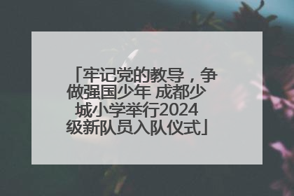 牢记党的教导，争做强国少年 成都少城小学举行2024级新队员入队仪式