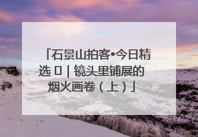 石景山拍客•今日精选 ㉓｜镜头里铺展的烟火画卷（上）