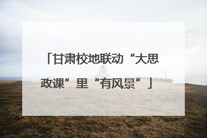 甘肃校地联动“大思政课”里“有风景”