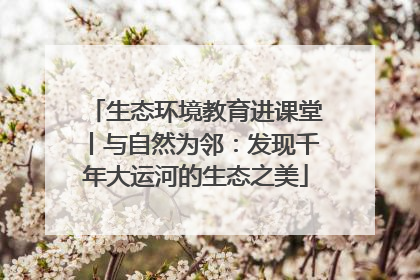 生态环境教育进课堂丨与自然为邻：发现千年大运河的生态之美