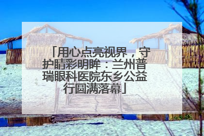 用心点亮视界，守护睛彩明眸：兰州普瑞眼科医院东乡公益行圆满落幕