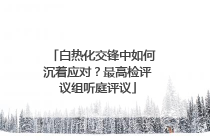白热化交锋中如何沉着应对？最高检评议组听庭评议