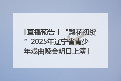 直播预告丨“梨花初绽”2025年辽宁省青少年戏曲晚会明日上演