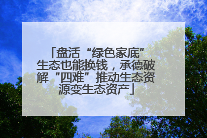 盘活“绿色家底” 生态也能换钱，承德破解“四难”推动生态资源变生态资产