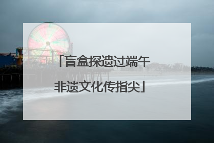 盲盒探遗过端午 非遗文化传指尖