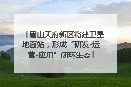 眉山天府新区将建卫星地面站，形成“研发-运营-应用”闭环生态