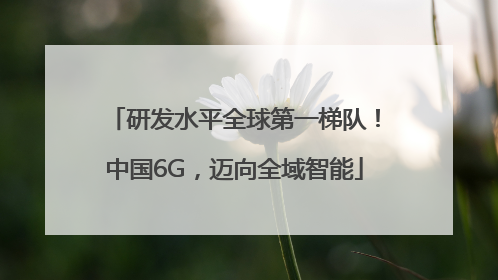 研发水平全球第一梯队！中国6G，迈向全域智能