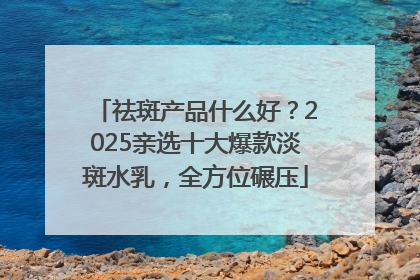 祛斑产品什么好？2025亲选十大爆款淡斑水乳，全方位碾压