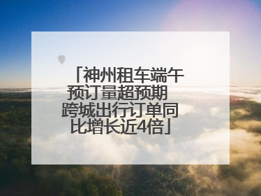神州租车端午预订量超预期 跨城出行订单同比增长近4倍