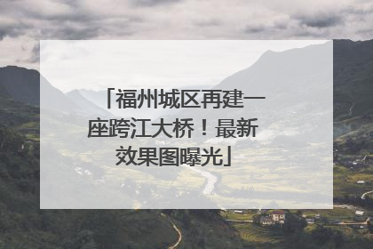 福州城区再建一座跨江大桥！最新效果图曝光