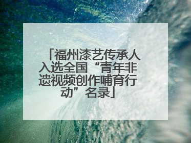 福州漆艺传承人入选全国“青年非遗视频创作哺育行动”名录
