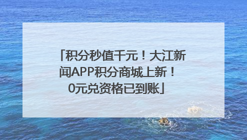 积分秒值千元！大江新闻APP积分商城上新！0元兑资格已到账