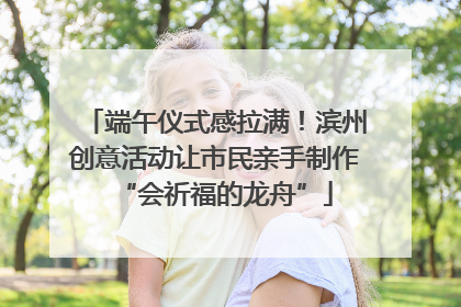 端午仪式感拉满！滨州创意活动让市民亲手制作“会祈福的龙舟”