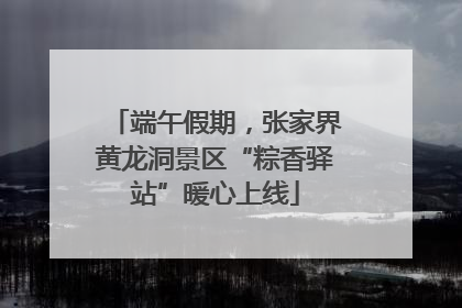 端午假期，张家界黄龙洞景区“粽香驿站”暖心上线