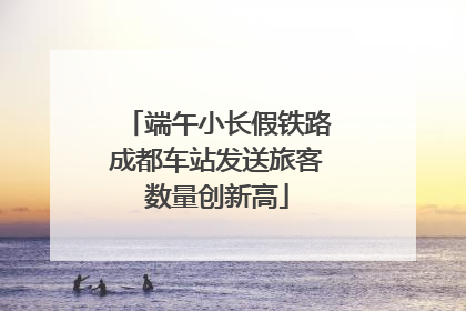 端午小长假铁路成都车站发送旅客数量创新高