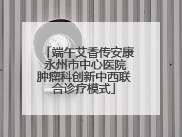 端午艾香传安康 永州市中心医院肿瘤科创新中西联合诊疗模式