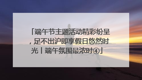 端午节主题活动精彩纷呈，足不出沪即享假日悠然时光丨端午氛围最浓时④