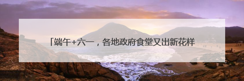 端午+六一，各地政府食堂又出新花样！网友：“妈，我今天不回家吃了”