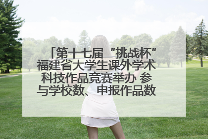 第十七届“挑战杯”福建省大学生课外学术科技作品竞赛举办 参与学校数、申报作品数创历史新高