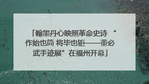 翰墨丹心映照革命史诗 “作始也简 将毕也钜——董必武手迹展”在福州开幕