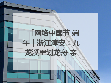 网络中国节·端午｜浙江淳安：九龙溪里划龙舟 亲子相伴端午游