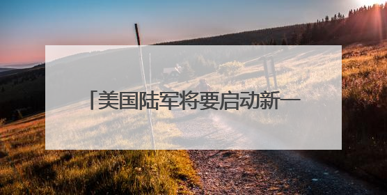美国陆军将要启动新一轮转型 王明志：转型之路可能会“翻车”