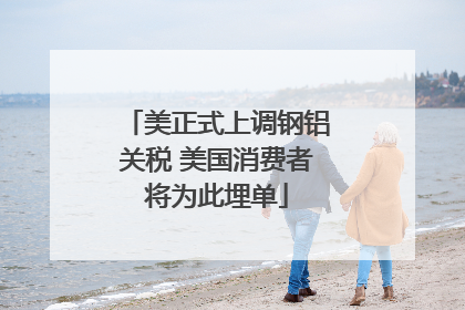 美正式上调钢铝关税 美国消费者将为此埋单