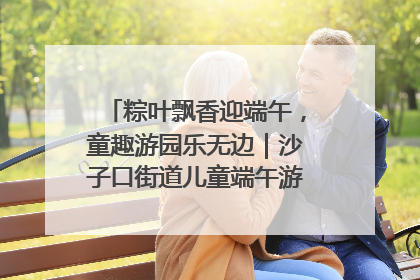 粽叶飘香迎端午，童趣游园乐无边｜沙子口街道儿童端午游园活动圆满落幕