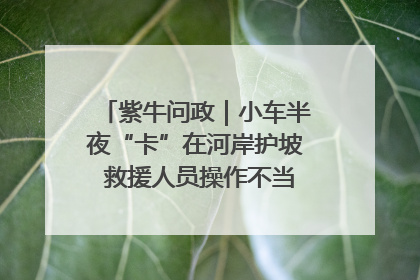 紫牛问政｜小车半夜“卡”在河岸护坡 救援人员操作不当致小车翻下河，然后直接走人了