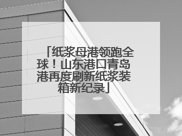 纸浆母港领跑全球！山东港口青岛港再度刷新纸浆装箱新纪录