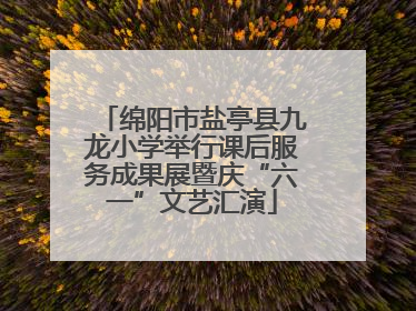 绵阳市盐亭县九龙小学举行课后服务成果展暨庆“六一”文艺汇演