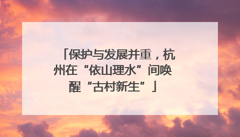 保护与发展并重，杭州在“依山理水”间唤醒“古村新生”