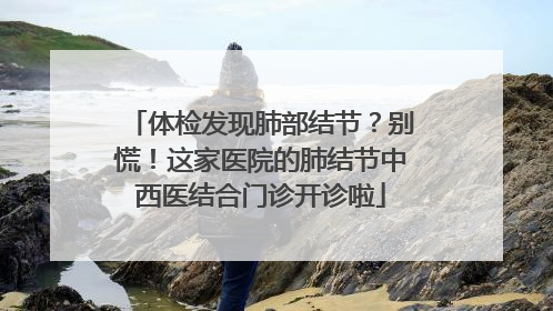 体检发现肺部结节？别慌！这家医院的肺结节中西医结合门诊开诊啦