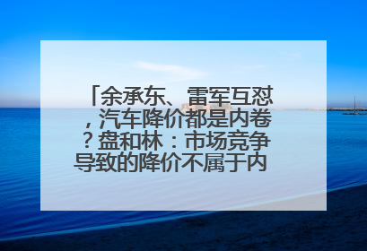 余承东、雷军互怼，汽车降价都是内卷？盘和林：市场竞争导致的降价不属于内卷式竞争
